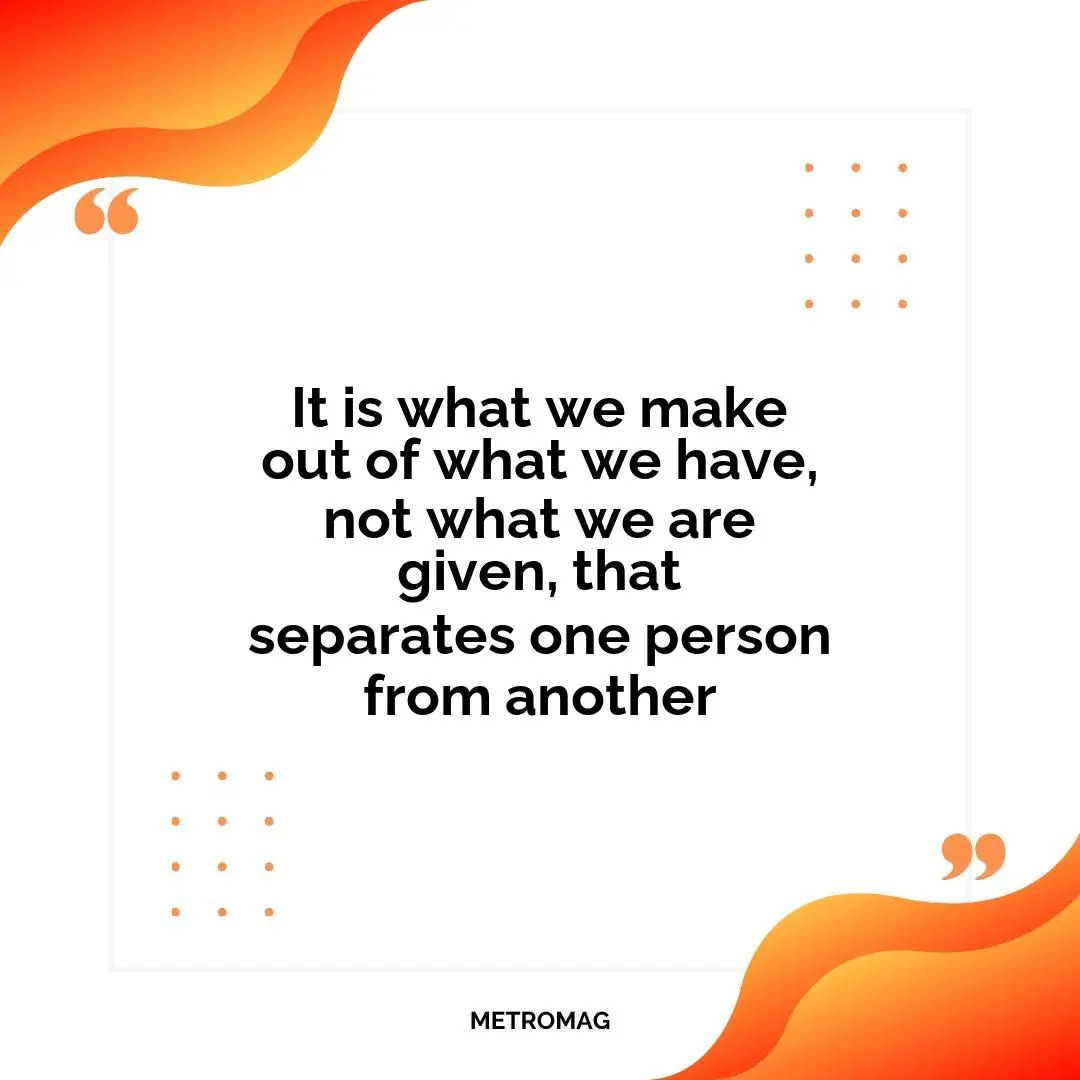It is what we make out of what we have, not what we are given, that separates one person from another