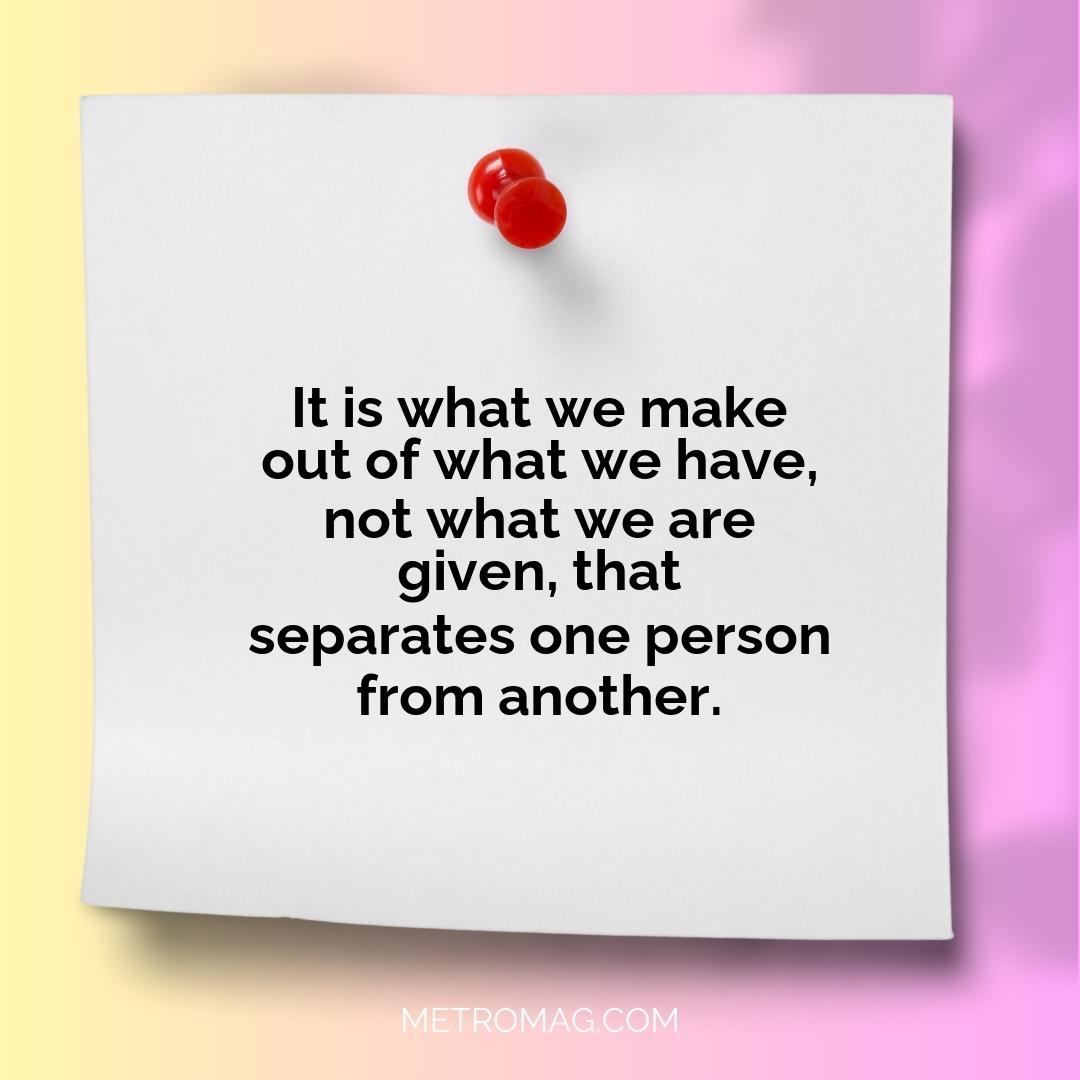 It is what we make out of what we have, not what we are given, that separates one person from another.