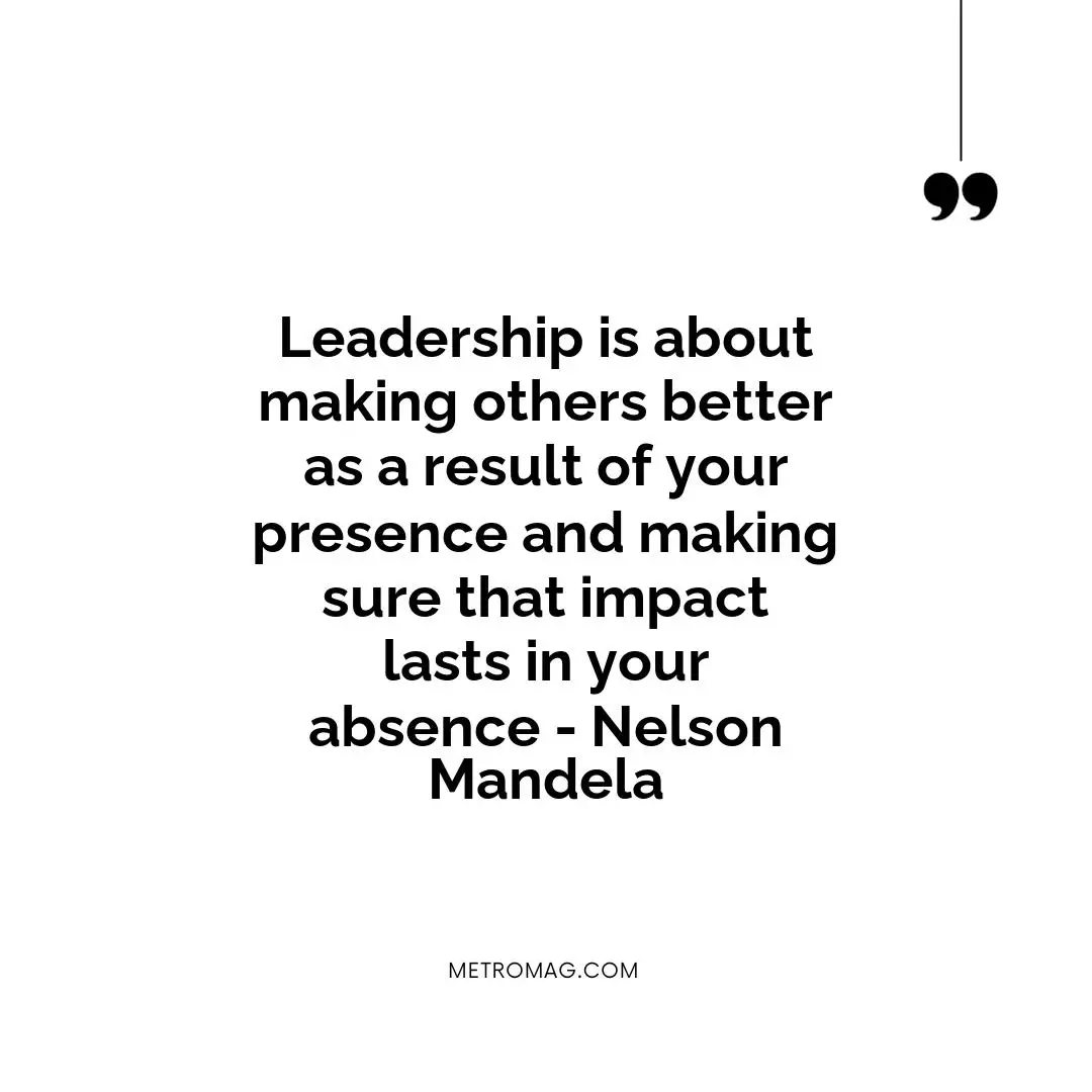 Leadership is about making others better as a result of your presence and making sure that impact lasts in your absence - Nelson Mandela