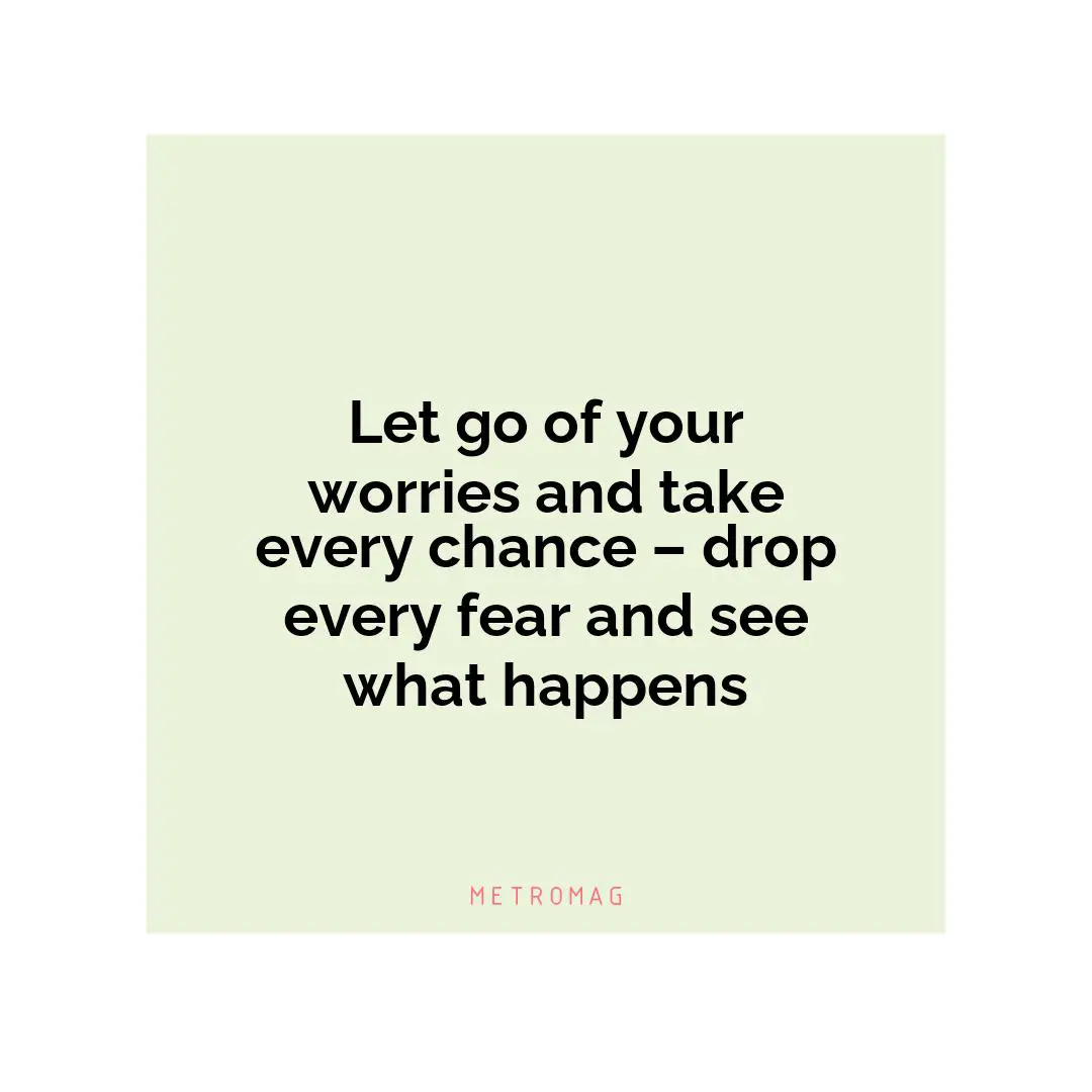 Let go of your worries and take every chance – drop every fear and see what happens