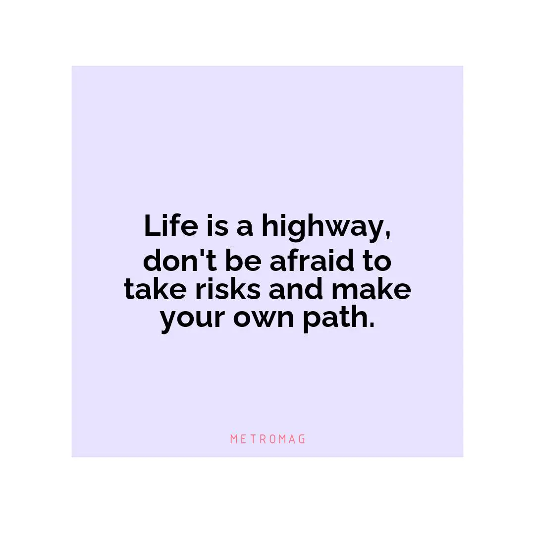 Life is a highway, don't be afraid to take risks and make your own path.