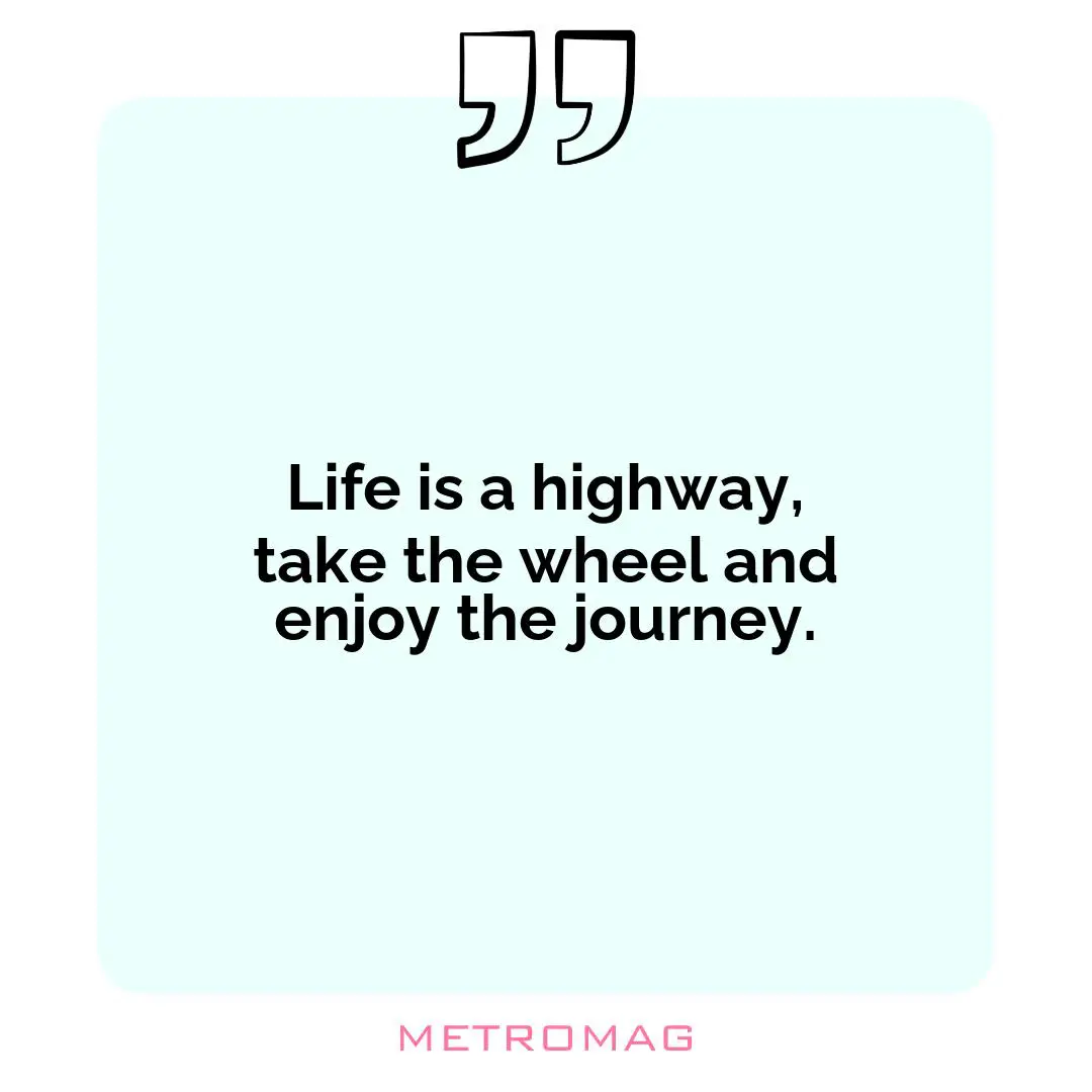 Life is a highway, take the wheel and enjoy the journey.