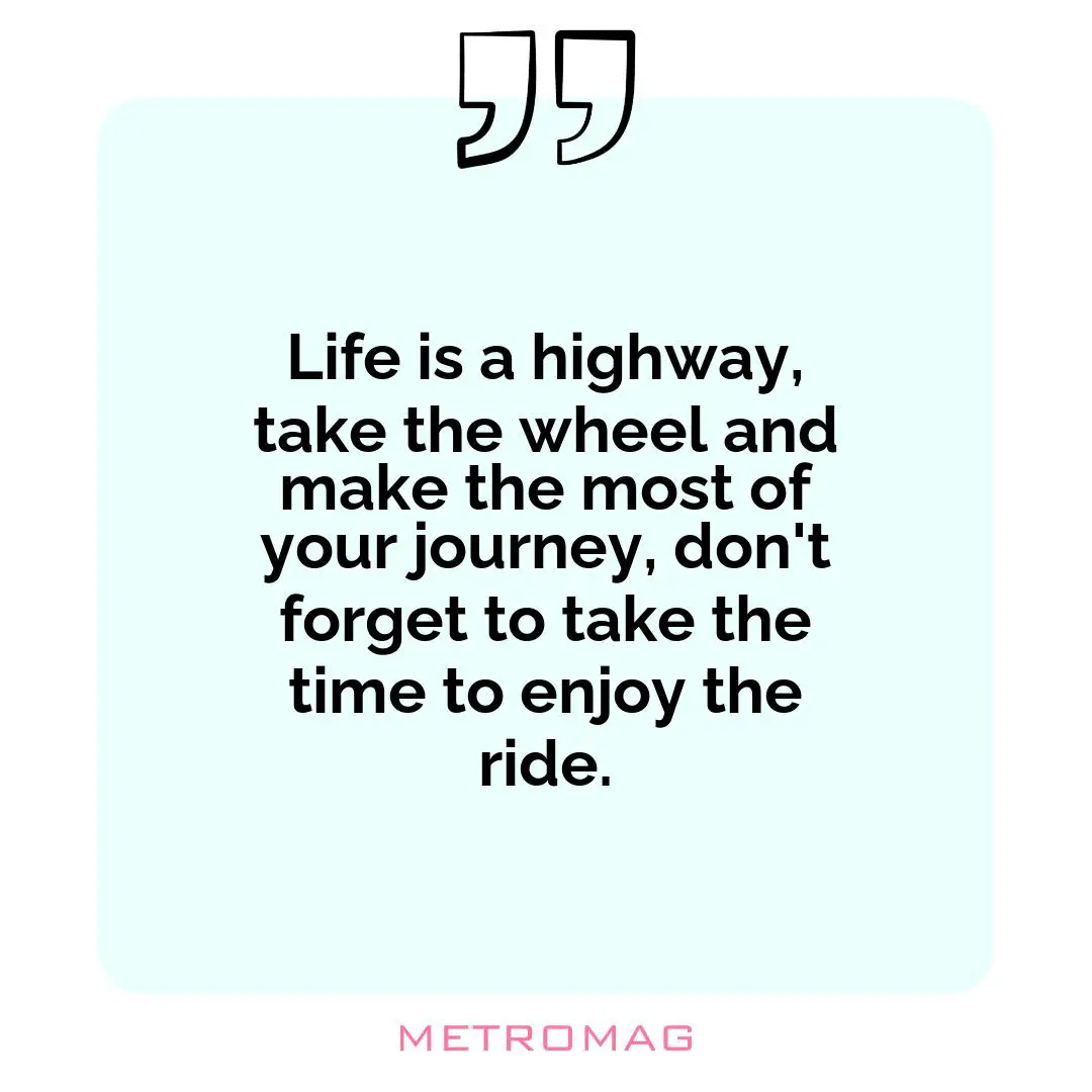 Life is a highway, take the wheel and make the most of your journey, don't forget to take the time to enjoy the ride.