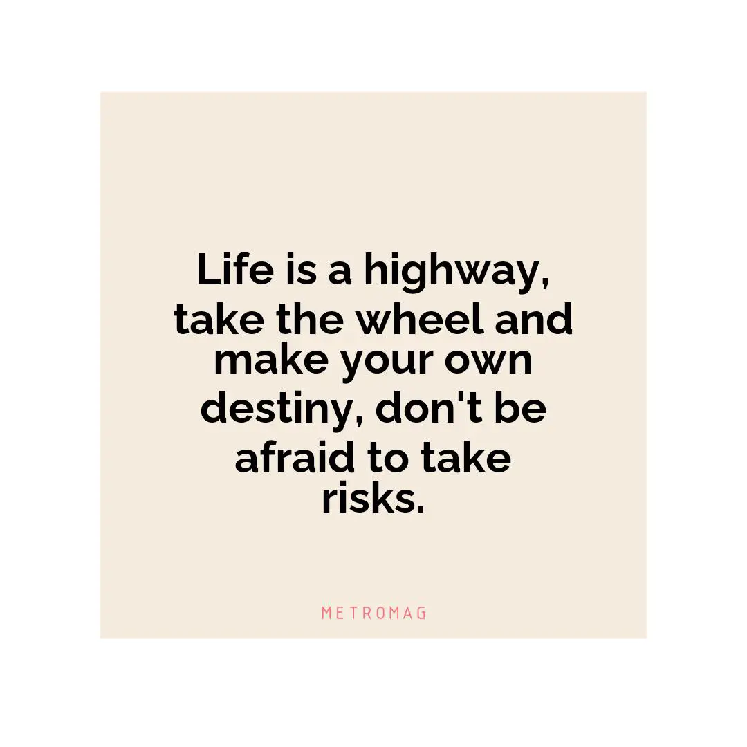 Life is a highway, take the wheel and make your own destiny, don't be afraid to take risks.