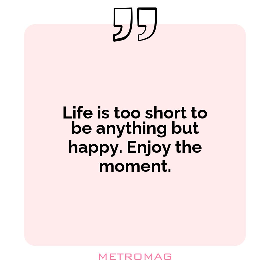 Life is too short to be anything but happy. Enjoy the moment.