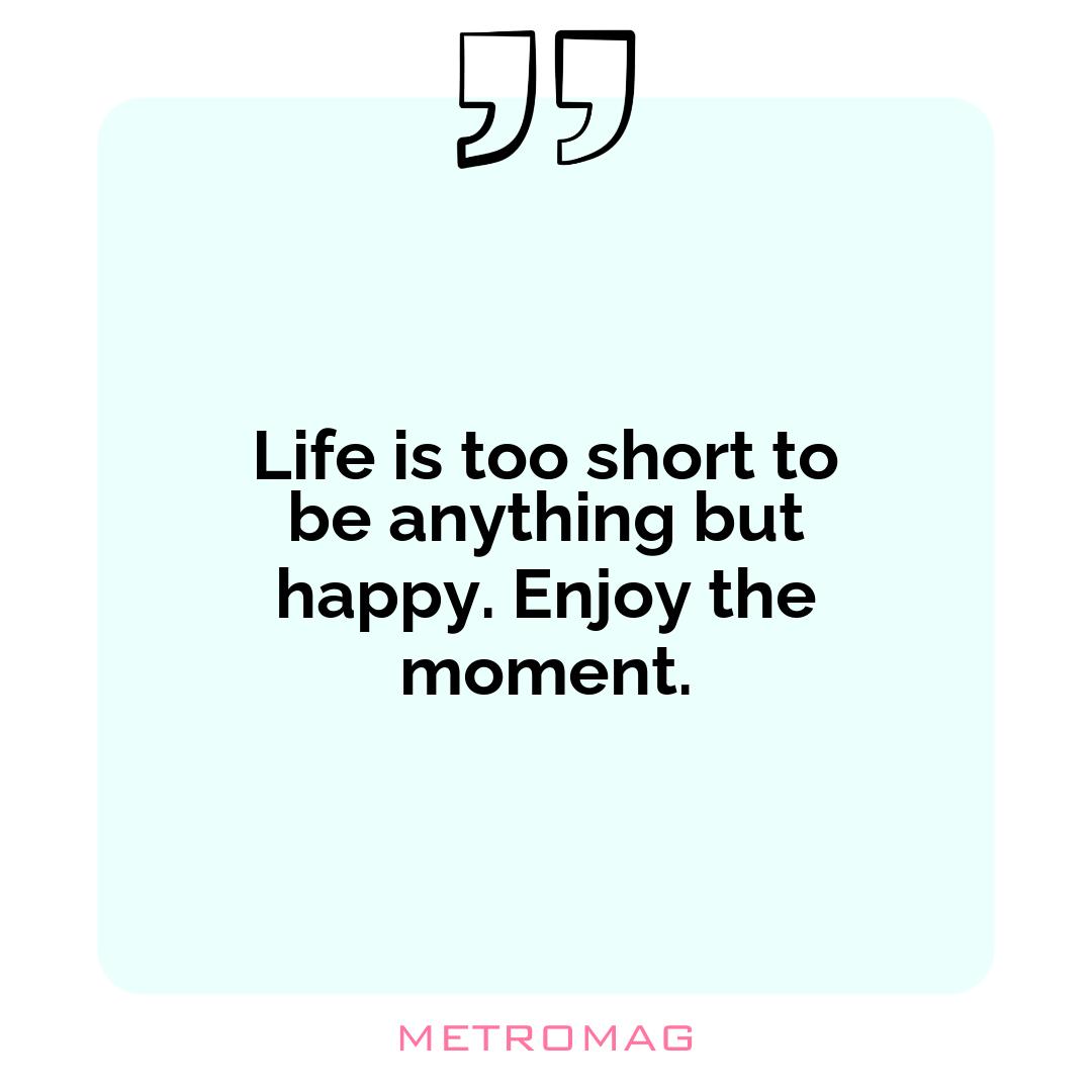 Life is too short to be anything but happy. Enjoy the moment.