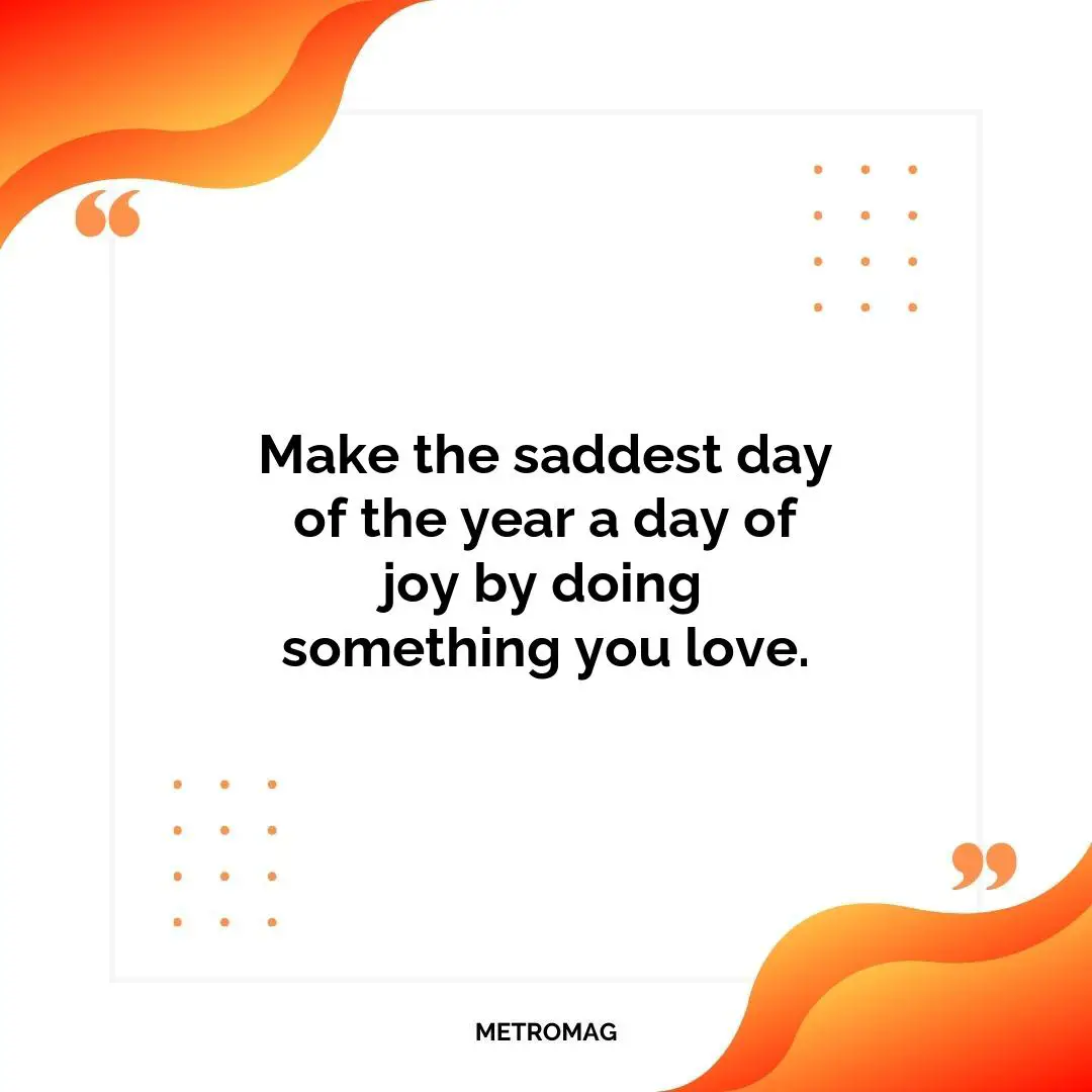 Make the saddest day of the year a day of joy by doing something you love.