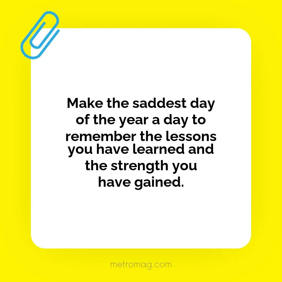 Make the saddest day of the year a day to remember the lessons you have learned and the strength you have gained.