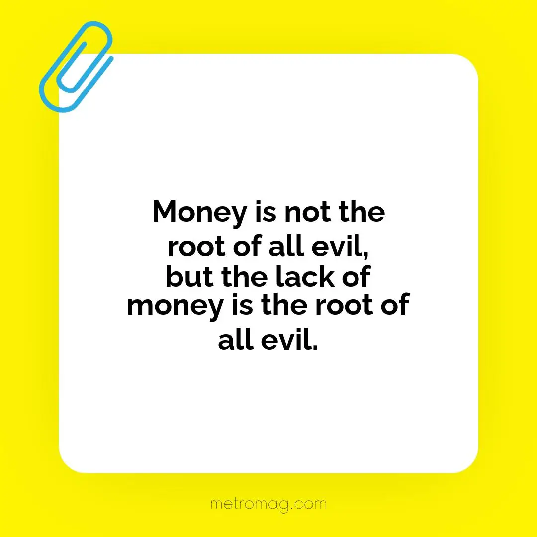 Money is not the root of all evil, but the lack of money is the root of all evil.