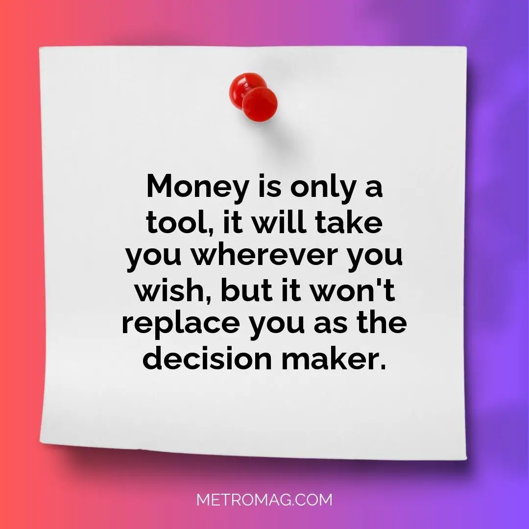 Money is only a tool, it will take you wherever you wish, but it won't replace you as the decision maker.