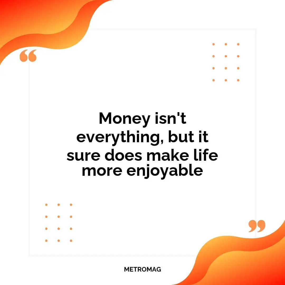Money isn't everything, but it sure does make life more enjoyable