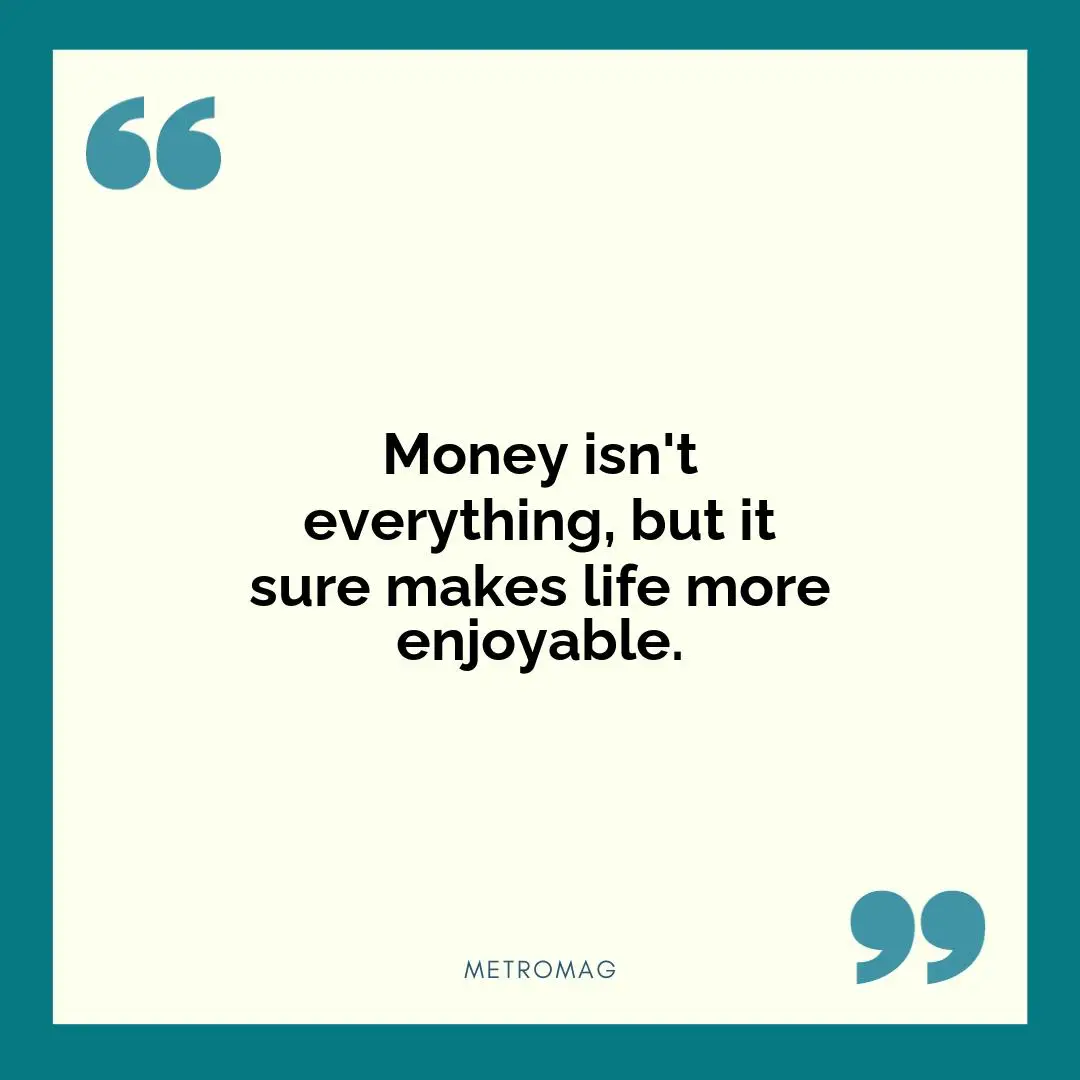 Money isn't everything, but it sure makes life more enjoyable.