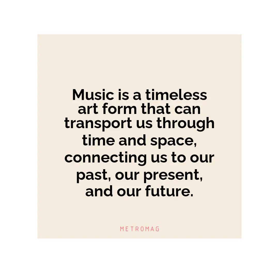 Music is a timeless art form that can transport us through time and space, connecting us to our past, our present, and our future.