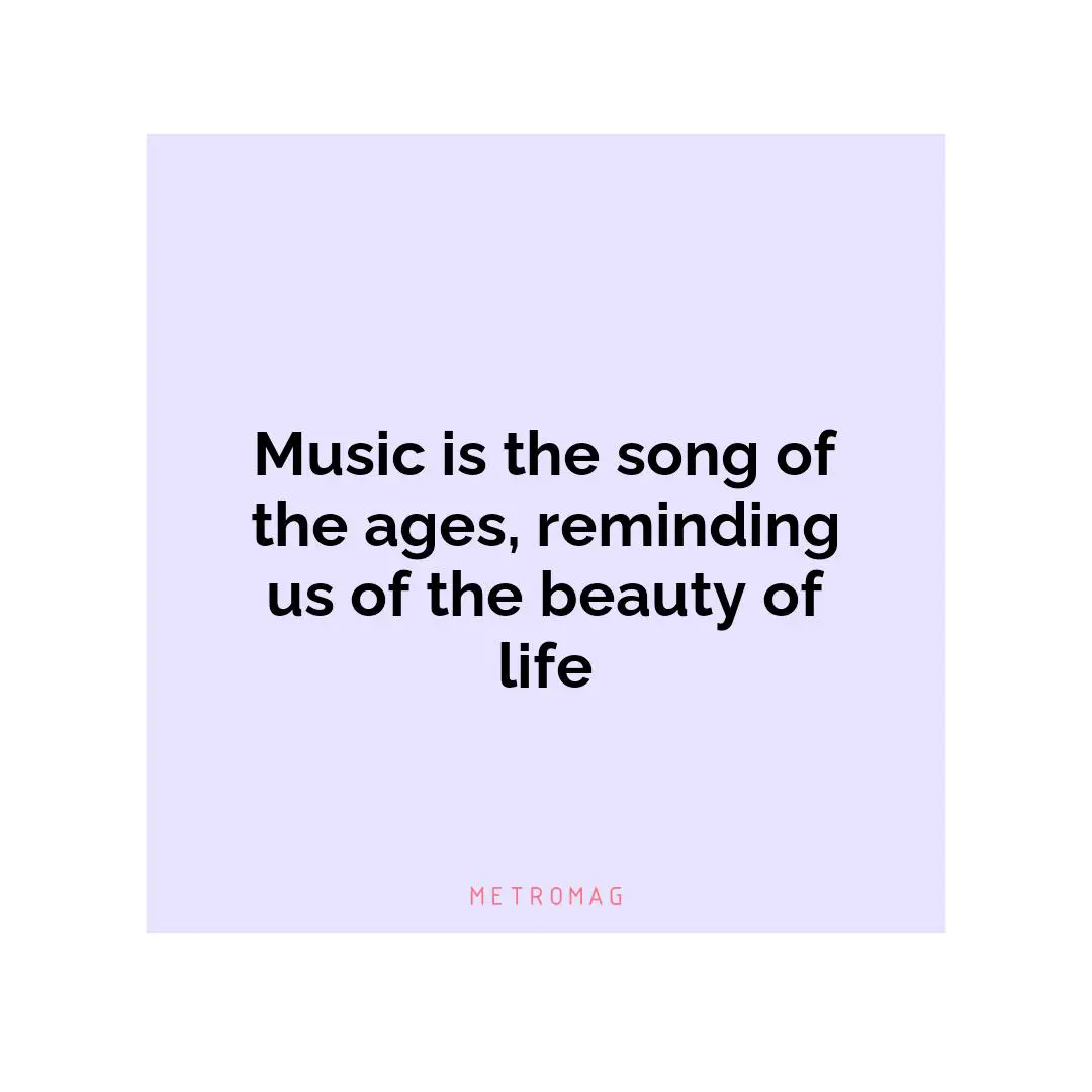 Music is the song of the ages, reminding us of the beauty of life