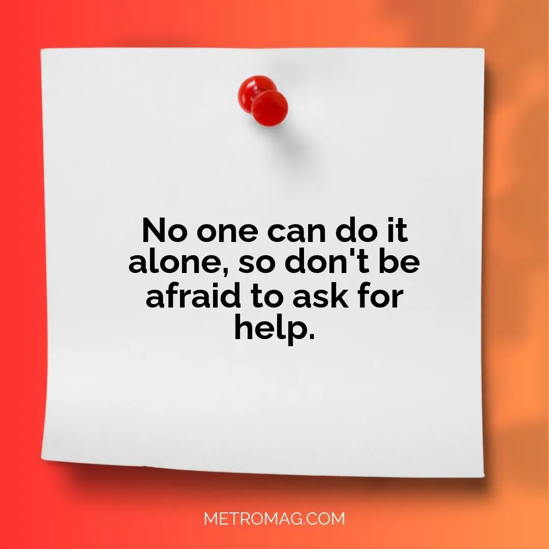 No one can do it alone, so don't be afraid to ask for help.