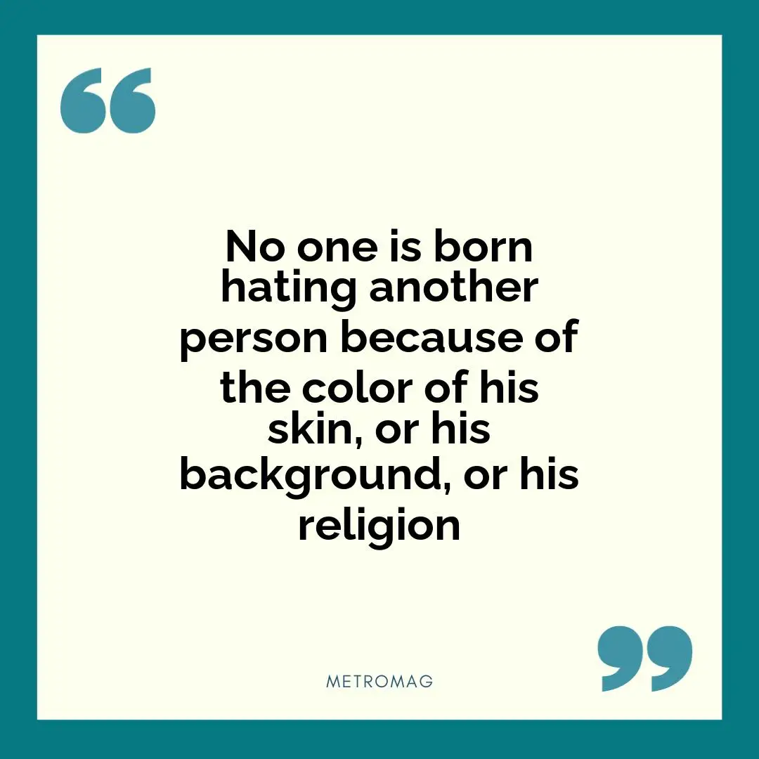 No one is born hating another person because of the color of his skin, or his background, or his religion