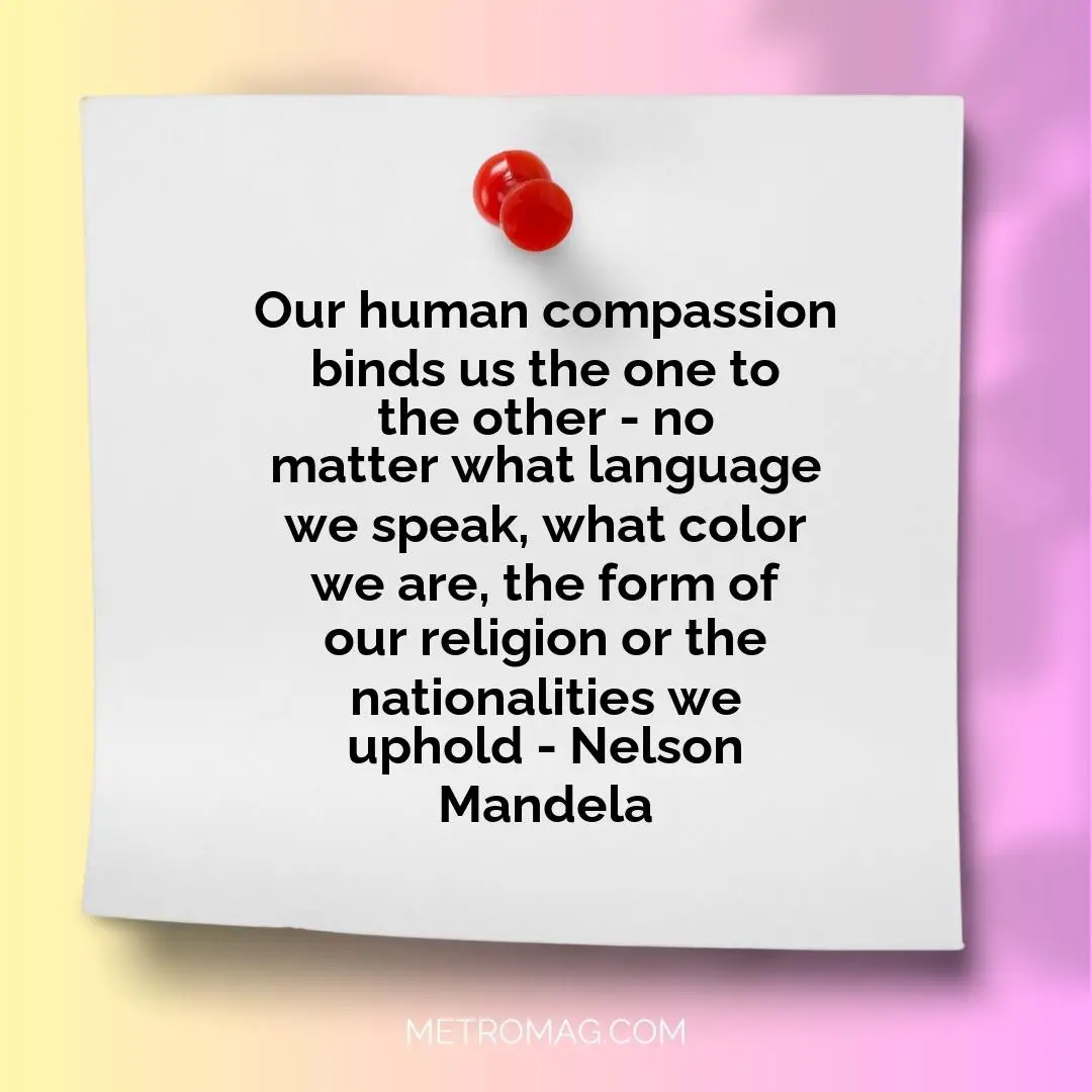 Our human compassion binds us the one to the other - no matter what language we speak, what color we are, the form of our religion or the nationalities we uphold - Nelson Mandela