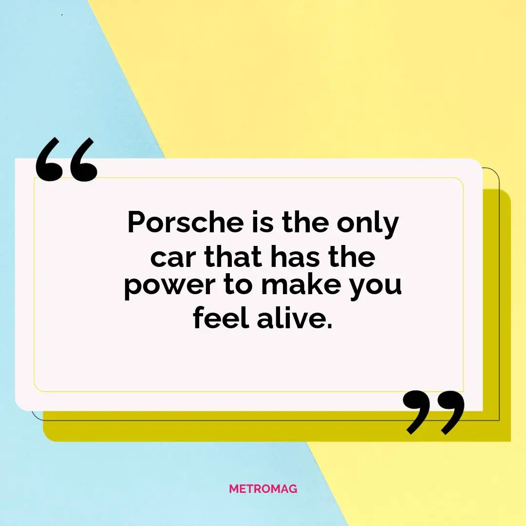 Porsche is the only car that has the power to make you feel alive.