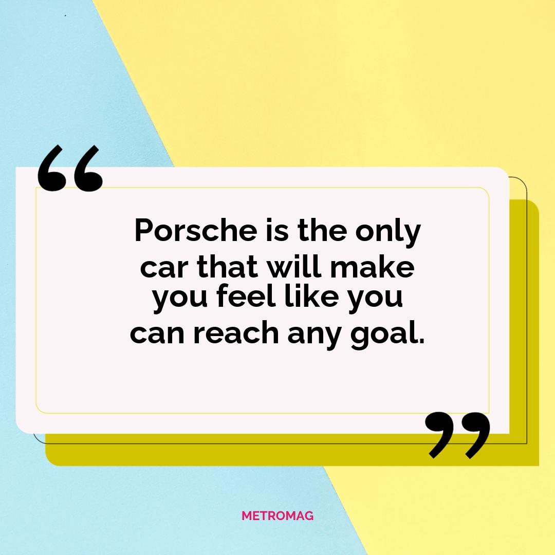 Porsche is the only car that will make you feel like you can reach any goal.