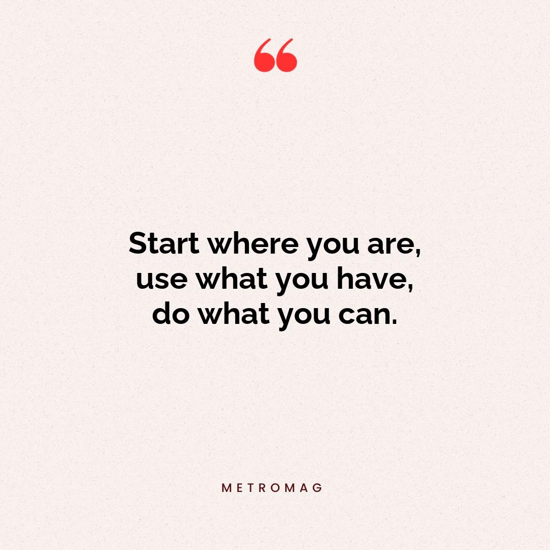 Start where you are, use what you have, do what you can.
