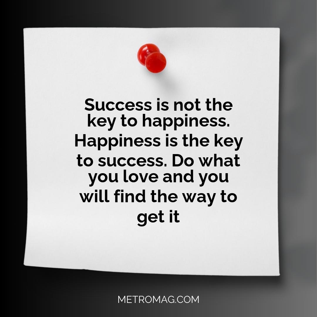 Success is not the key to happiness. Happiness is the key to success. Do what you love and you will find the way to get it