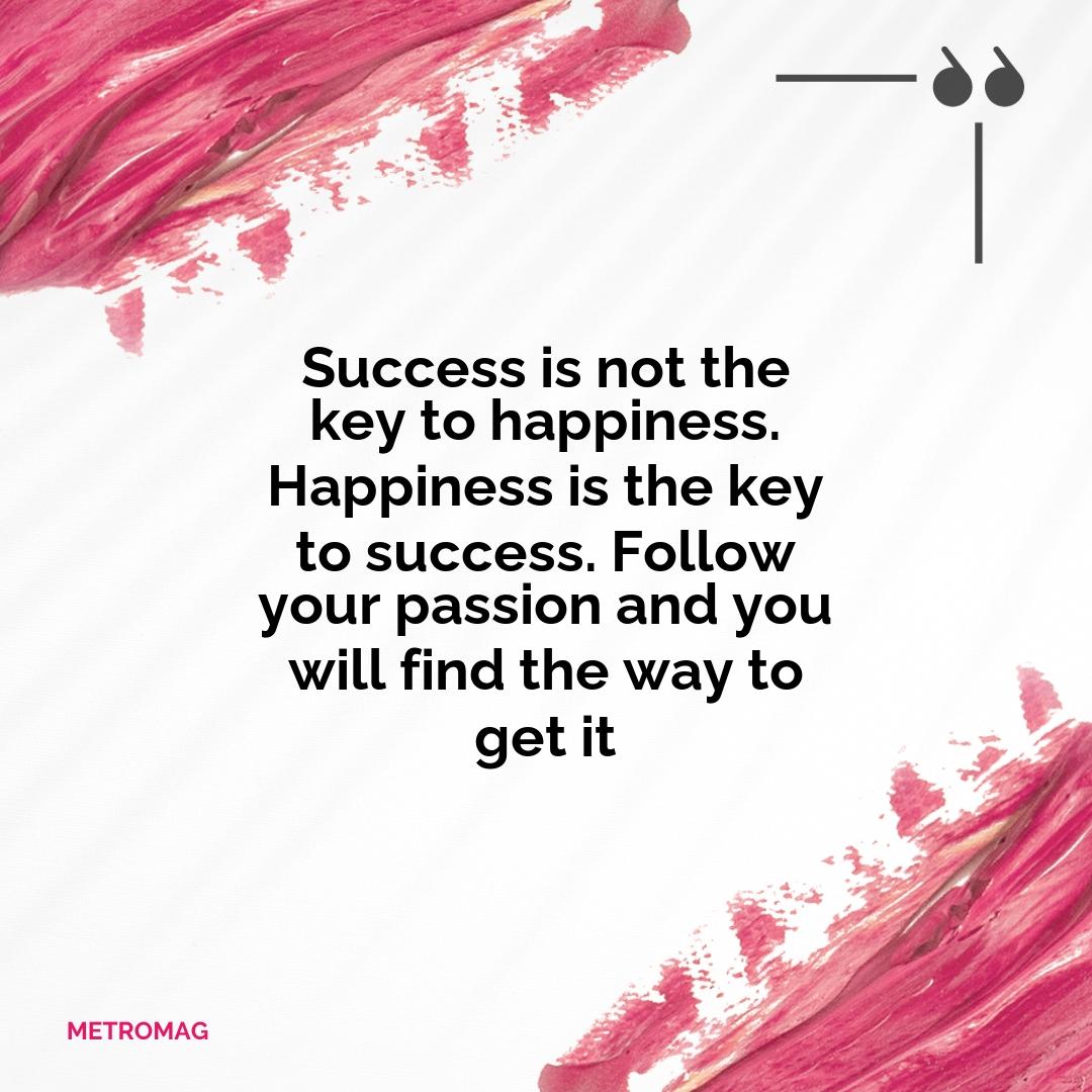 Success is not the key to happiness. Happiness is the key to success. Follow your passion and you will find the way to get it