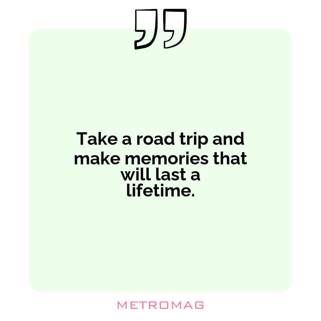 Take a road trip and make memories that will last a lifetime.