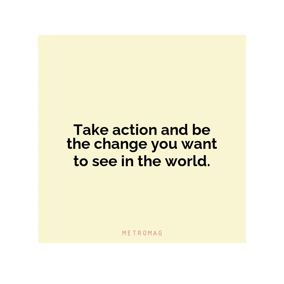 Take action and be the change you want to see in the world.