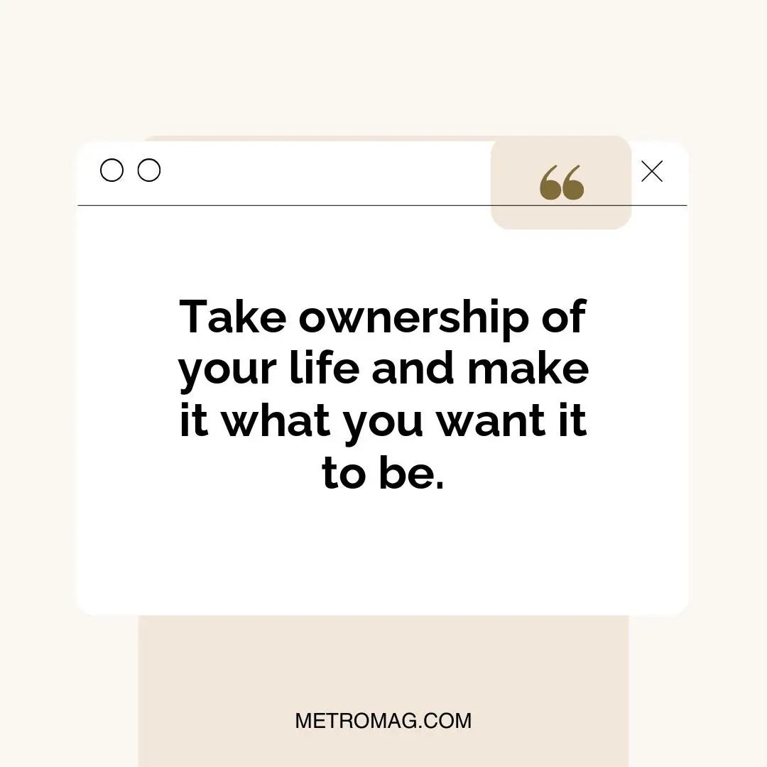 Take ownership of your life and make it what you want it to be.