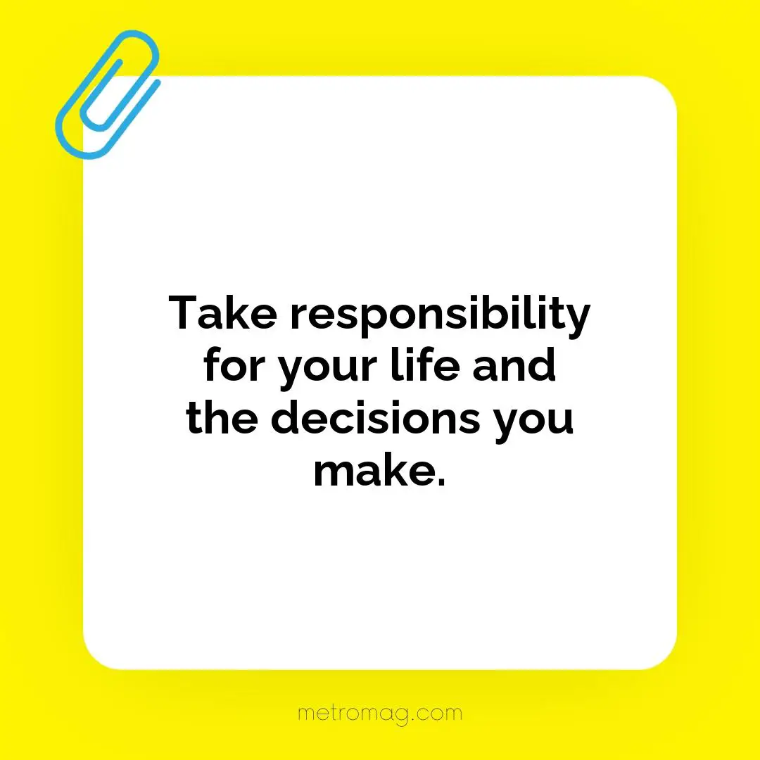 Take responsibility for your life and the decisions you make.
