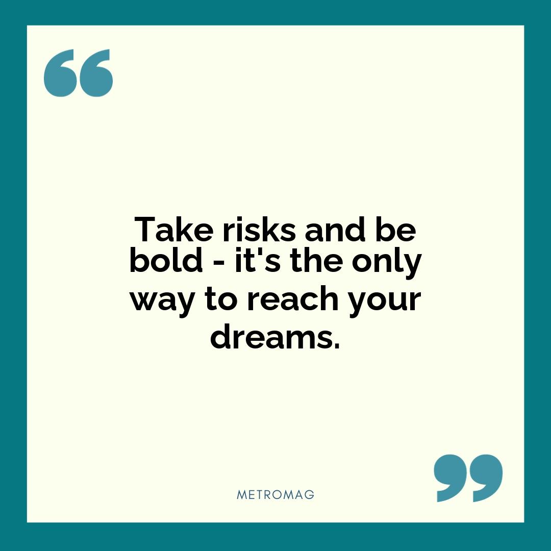 Take risks and be bold - it's the only way to reach your dreams.