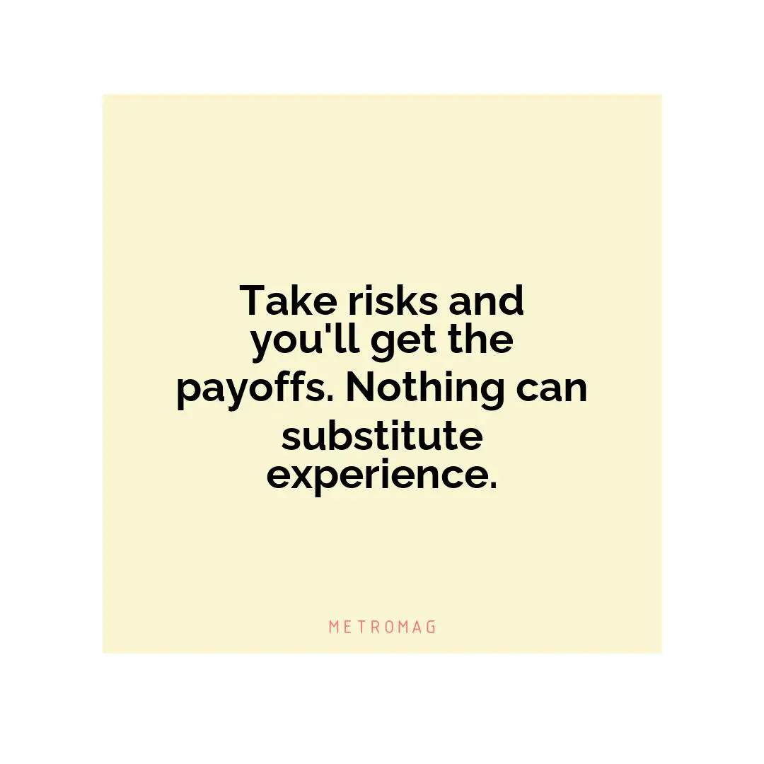 Take risks and you'll get the payoffs. Nothing can substitute experience.
