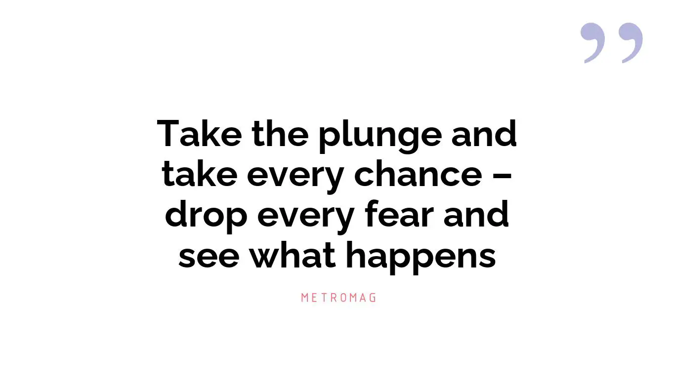 Take the plunge and take every chance – drop every fear and see what happens