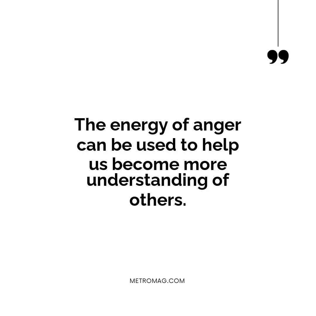 The energy of anger can be used to help us become more understanding of others.