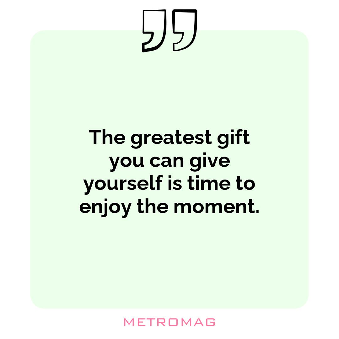 The greatest gift you can give yourself is time to enjoy the moment.