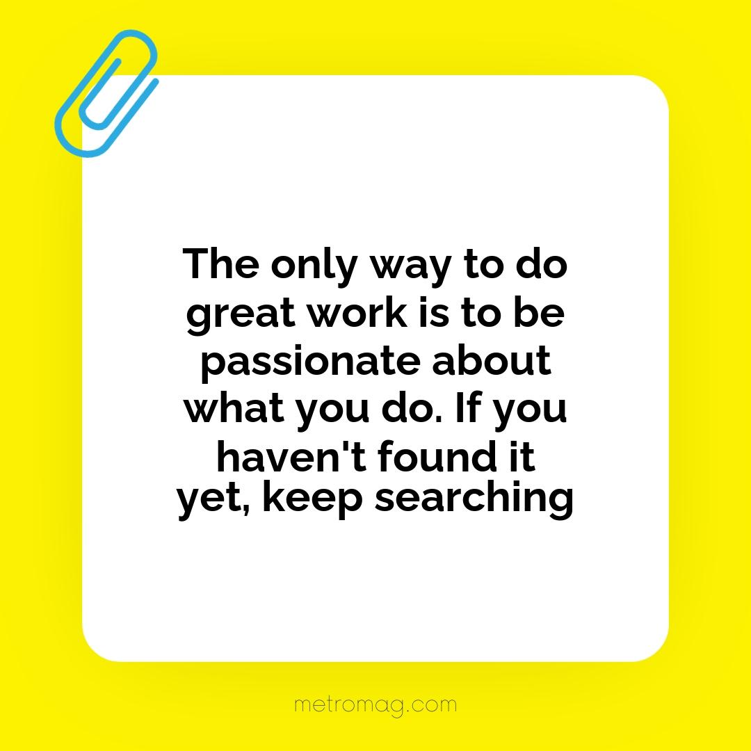 The only way to do great work is to be passionate about what you do. If you haven't found it yet, keep searching