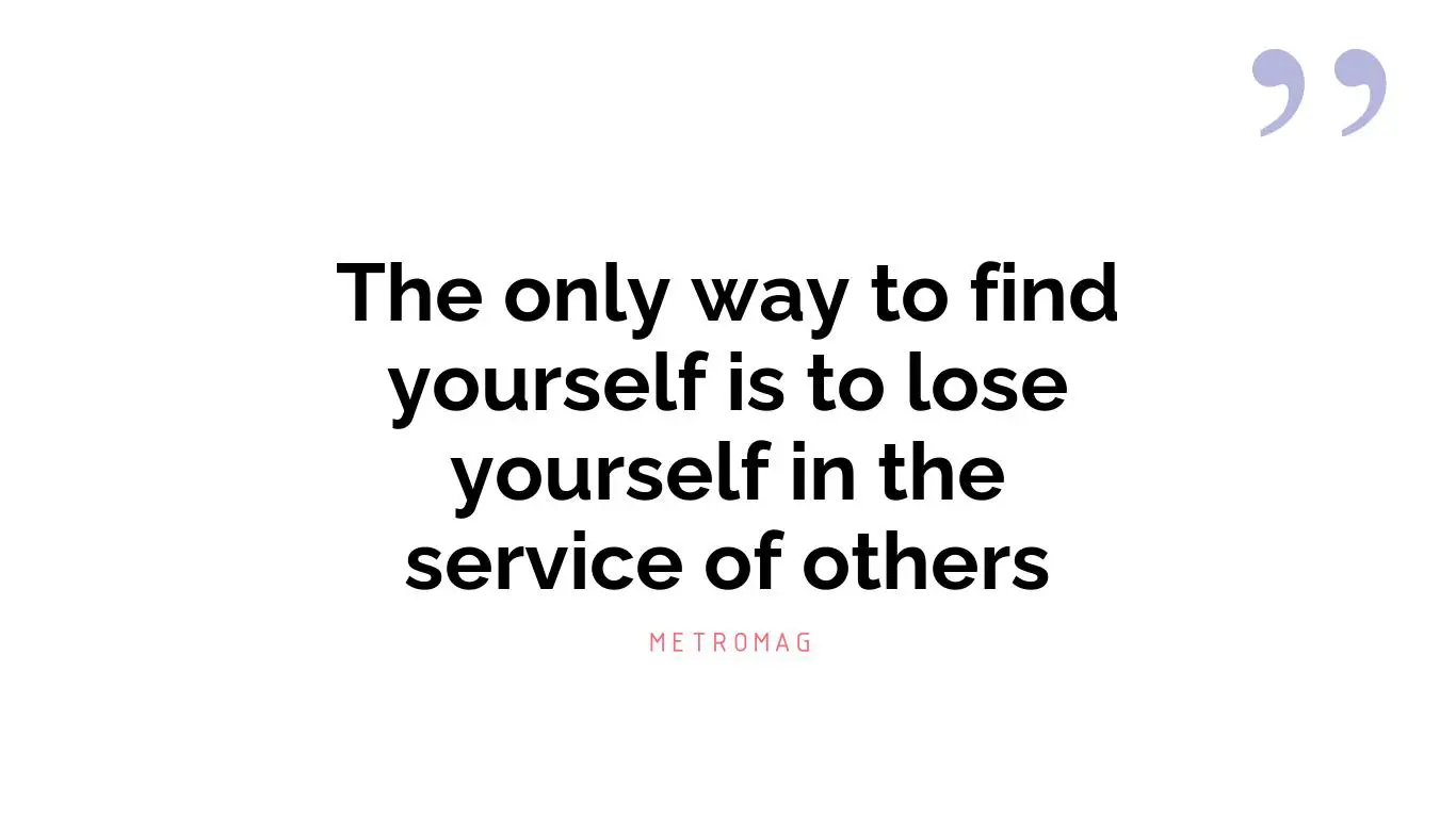 The only way to find yourself is to lose yourself in the service of others