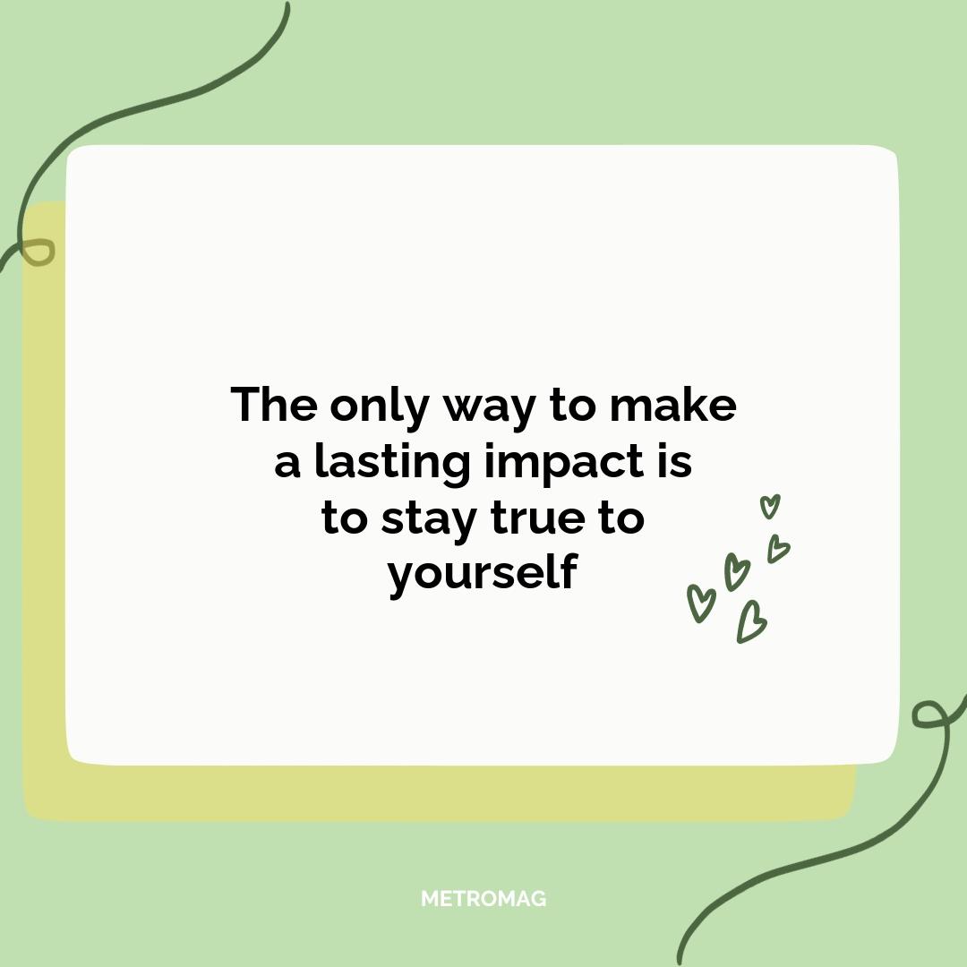 The only way to make a lasting impact is to stay true to yourself