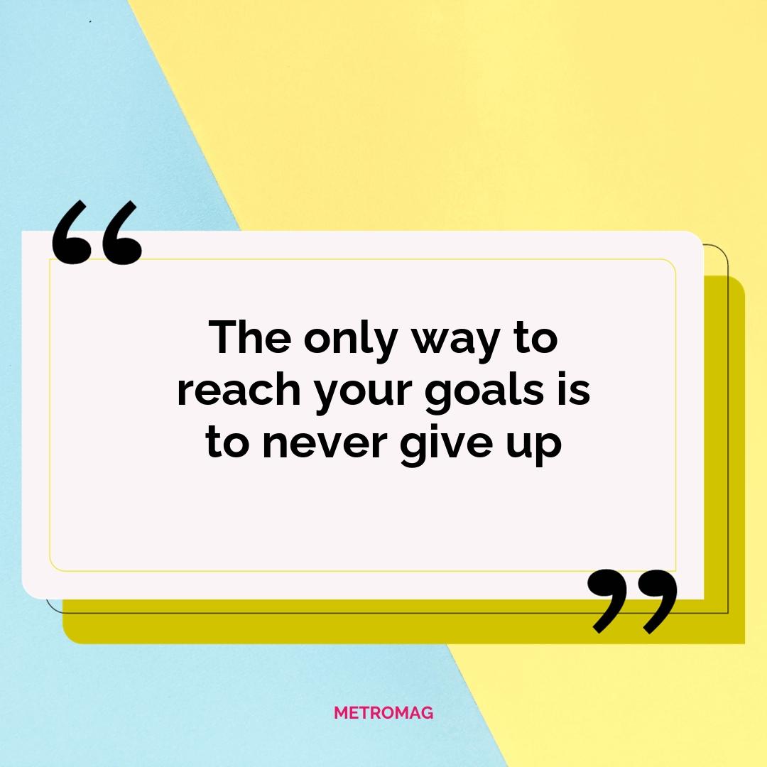 The only way to reach your goals is to never give up
