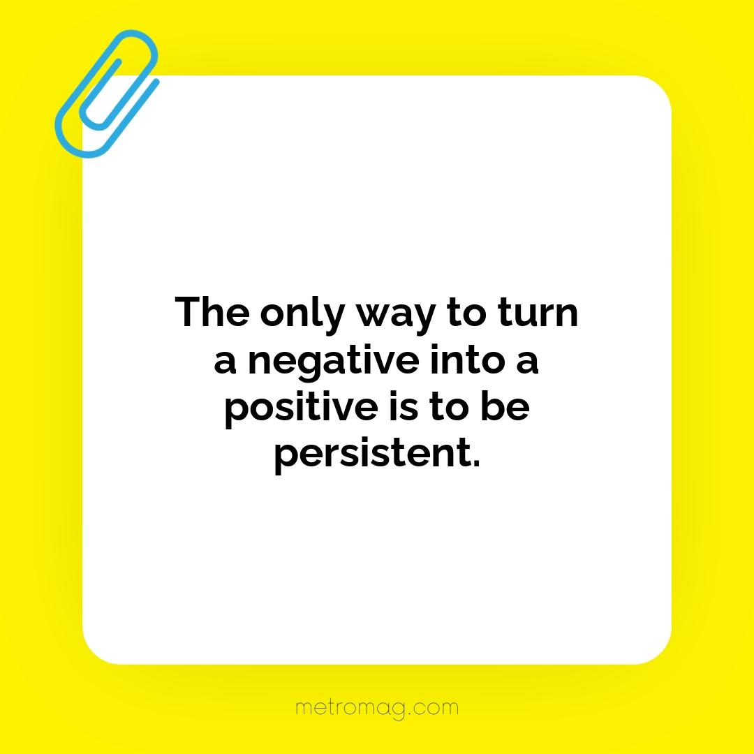 The only way to turn a negative into a positive is to be persistent.