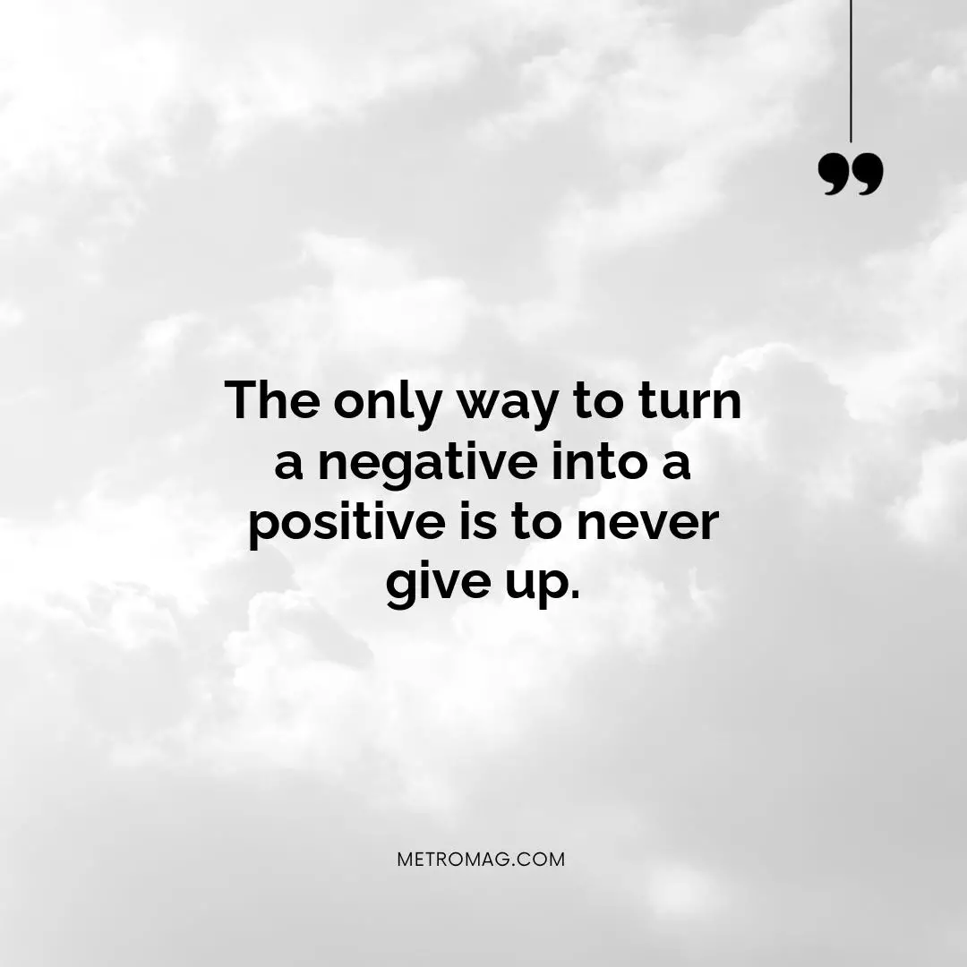 The only way to turn a negative into a positive is to never give up.