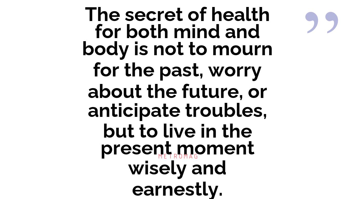 The secret of health for both mind and body is not to mourn for the past, worry about the future, or anticipate troubles, but to live in the present moment wisely and earnestly.