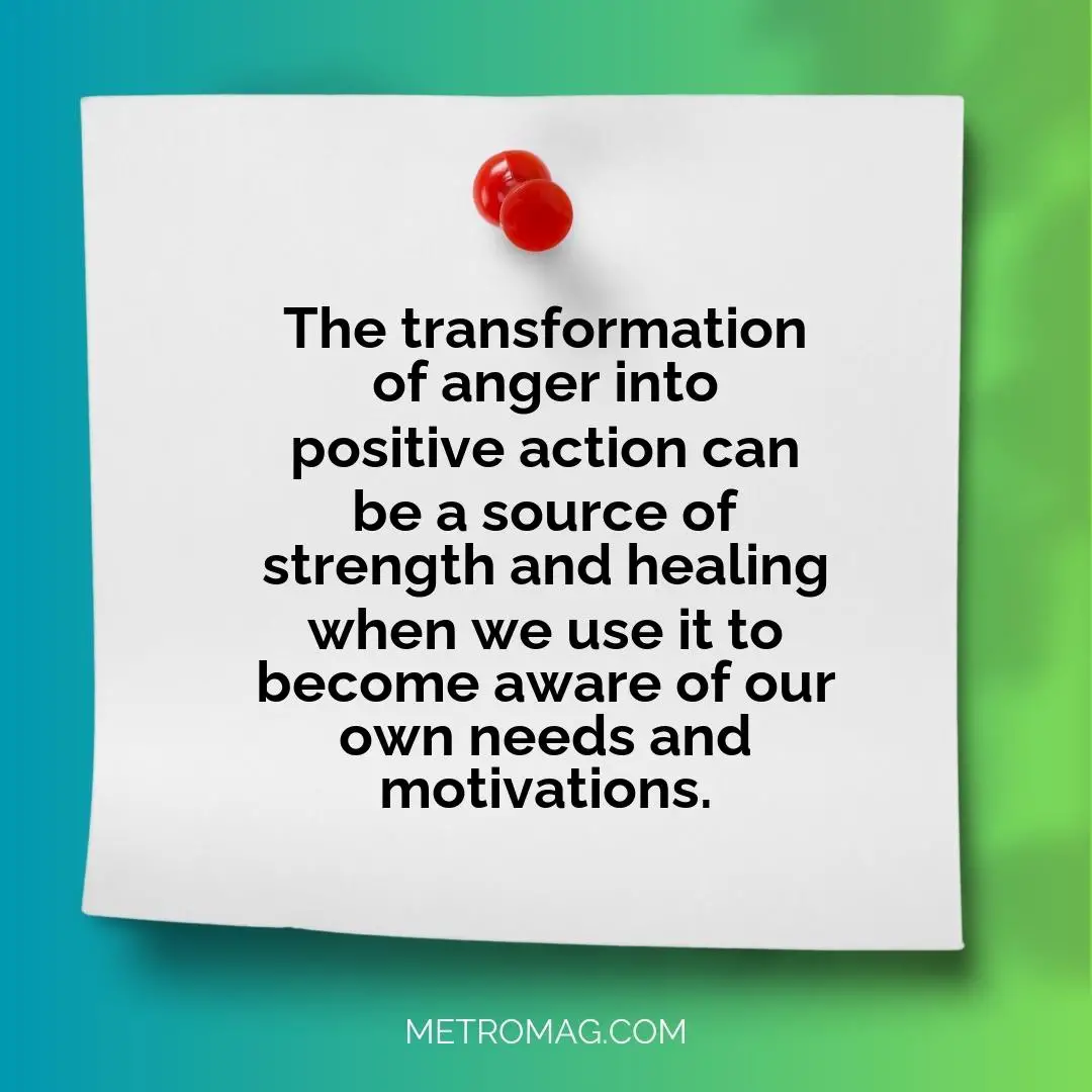The transformation of anger into positive action can be a source of strength and healing when we use it to become aware of our own needs and motivations.