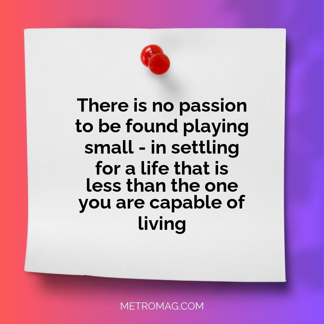 There is no passion to be found playing small - in settling for a life that is less than the one you are capable of living