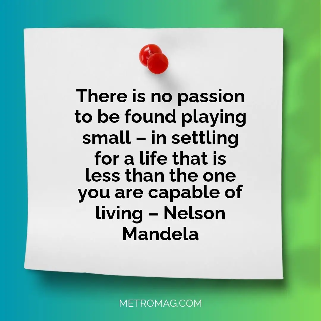 There is no passion to be found playing small – in settling for a life that is less than the one you are capable of living – Nelson Mandela