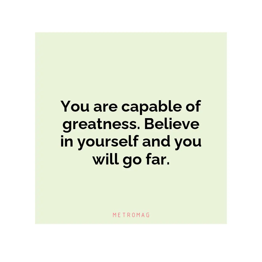 You are capable of greatness. Believe in yourself and you will go far.