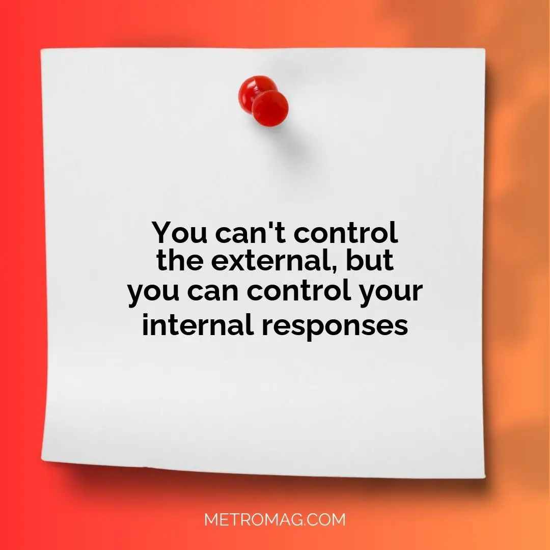 You can't control the external, but you can control your internal responses