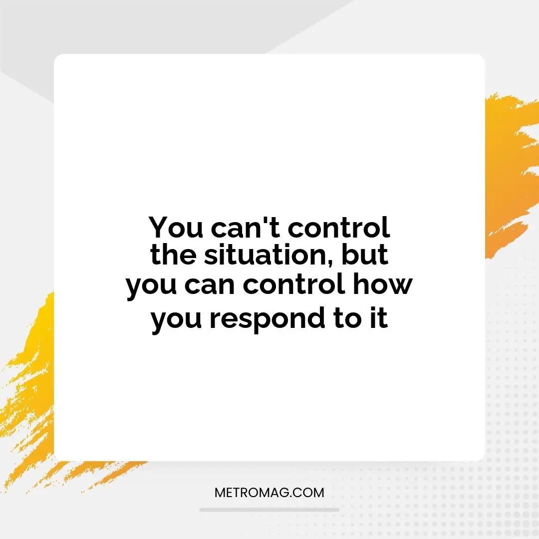 You can't control the situation, but you can control how you respond to it