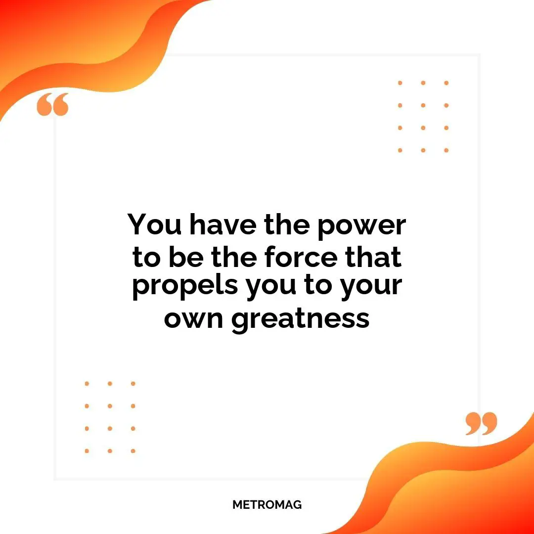 You have the power to be the force that propels you to your own greatness