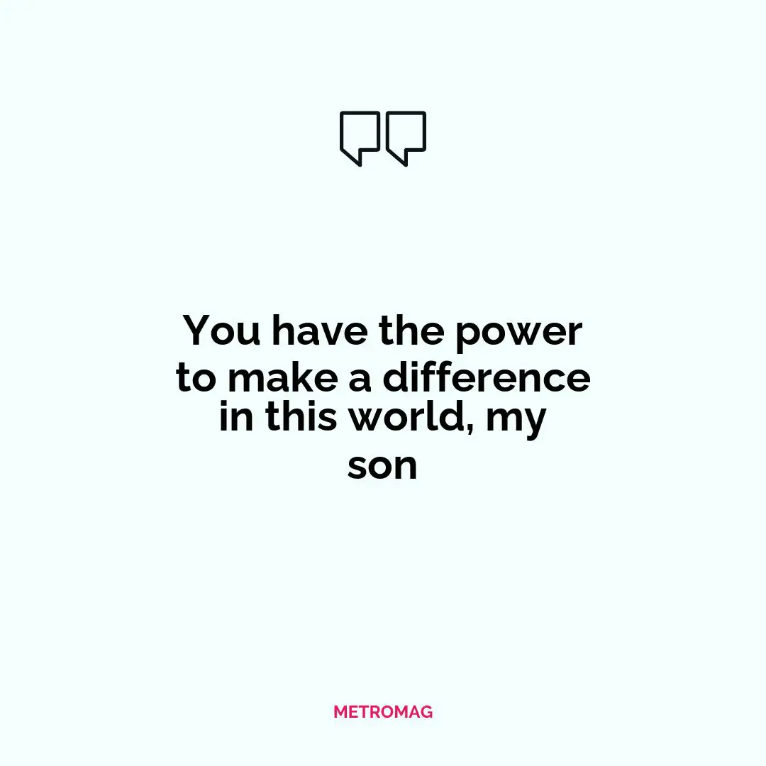 You have the power to make a difference in this world, my son